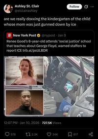 Ashley St. Clair @stclairashley Follow are we really doxxing the kindergarten of the child whose mom was just gunned down by ice NEW YORK POST New York Post @nypost. Jan 9 Renee Good's 6-year-old attends 'social justice' school that teaches about George Floyd, warned staffers to report ICE trib.al/psULBDR Under 12:07 PM Jan 10, 2026 727.5K Views UNIVERS 578 12.3K 34K 617