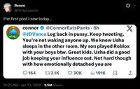 Renee @PettyLupone The first post I saw today... connor @ConnorEats Pants. 6h @JDVance Log back in p----. Keep tweeting. X You're not waking anyone up. We know Usha sleeps in the other room. My son played Roblox with your boys btw. Great kids. Usha did a good job keeping your influence out. Not hard though with how emotionally detached you are 164 172.1K 30K Il 191K ☐ ↑ 10:25 AM Jan 10, 2026 2.5M Views