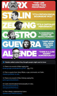MARX STYLIN "THEY ARE WORSE THAN PEDOPHILES." "IT'S A PATHOLOGICAL BOURGEOIS VICE." ZELONG CASTRO "IT'S A CAPITALIST PERVERSION." "A HOMOSEXUAL CANNOT BE REVOLUTIONARY." GUEVERA AL INDE "HARD WORK WILL MAKE THEM REAL MEN." "THERE IS A CURE AGAINST HOMOSEXUALITY." Readers added context they thought people might want to know 1.) There is no record of Marx saying this. books.google.com/books?id=g/TOC... (pg. 771) 2.) This is a quote from Harry Whyte, a gay communist, not Stalin. marxist.com/letter-to-stal... 3.) There is no record of Mao Zedong saying this. justice.gov/sites/default/... 4.) Castro decriminalized homosexuality in Cuba. bbc.com/news/world-lat... uscis.gov/archive/resour... 5.) This is likely a statement by Castro: nytimes.com/1995/01/22/mov...