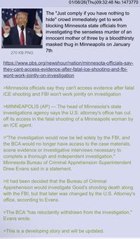 01/08/26(Thu)09:32:48 No.1473770 The "Just comply if you have nothing to hide" crowd immediately get to work blocking Minnesota state officials from investigating the senseless murder of an innocent mother of three by a bloodthirsty masked thug in Minneapolis on January 7th 270 KB PNG https://www.pbs.org/newshour/nation/minnesota-officials-say- they-cant-access-evidence-after-fatal-ice-shooting-and-fbi- wont-work-jointly-on-investigation >Minnesota officials say they can't access evidence after fatal ICE shooting and FBI won't work jointly on investigation - >MINNEAPOLIS (AP) — The head of Minnesota's state investigations agency says the U.S. attorney's office has cut off its access in the fatal shooting of a Minneapolis woman by an ICE agent. >"The investigation would now be led solely by the FBI, and the BCA would no longer have access to the case materials, scene evidence or investigative interviews necessary to complete a thorough and independent investigation," Minnesota Bureau of Criminal Apprehension Superintendent Drew Evans said in a statement. >It had been decided that the Bureau of Criminal Apprehension would investigate Good's shooting death along with the FBI, but that later was changed by the U.S. Attorney's office, according to Evans. >The BCA "has reluctantly withdrawn from the investigation," Evans wrote. >This is a developing story and will be updated.