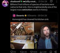 shadoomf (silly creat... 21 Oct 24 Billions if not trillions of species of bacteria were native to that sink, this is singlehandedly one of the largest mass extinction events in history Dexerto @Dexerto 20 Oct 24 - Asmongold has cleaned his kitchen sink RE BEFORE AFTER 313 178.9K 180K ılı 3.2M ☐ ∞