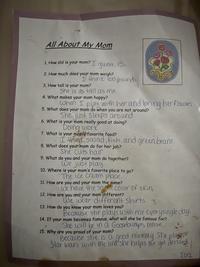 All About My Mom 1. How old is your mom? I guess, 15. 2. How much does your mom weigh? I think 100 pounds 3. How tall is your mom? She is as tall as me. 4. What makes your mom happy? When I play with her and bring her flowers. 5. What does your mom do when you are not around? She just sleeps around 6. What is your mom really good at doing? Doing work 7. What is your mom's favorite food? I think salad, fish, and green beans. 8. What does your mom do for her job? She cuts hair 9. What do you and your mom do together? We just play 10. Where is your mom's favorite place to go? The ice cream place. 11. How are you and your mom the same? We have the same Color of skin, 12. How are you and your mom different? We wear different shirts. 13. How do you know your mom loves you? Because she plays with me everysingle day. 14. If your mom becomes famous, what will she be famous for? She will be in a Goosebumps movie. 15. Why are you proud of your mom? Because she is a good mommy. She plays Star wars with me and she helps me get dressed 2012