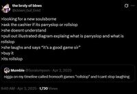 the broly of bbws @clown but tired >looking for a new soulsborne >ask the cashier if its parryslop or rollslop >she doesnt understand >pull out illustrated diagram explaing what is parryslop and what is rollslop >she laughs and says "it's a good game sir" >buy it >its rollslop Mumble @Soraismyson Apr 2, 2025 Q n---- on my timeline called fromsoft games "rollslop" and I cant stop laughing 9:40 AM - Apr 3, 2025 1,730 Views