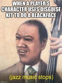WHEN A PLAYER'S CHARACTER USES DISGUISE KIT TO DO A BLACKFACE imgflip.com (jazz music stops)