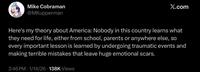 Mike Cobraman @MKupperman X.com Here's my theory about America: Nobody in this country learns what they need for life, either from school, parents or anywhere else, so every important lesson is learned by undergoing traumatic events and making terrible mistakes that leave huge emotional scars. 2:46 PM 1/14/26 138K Views