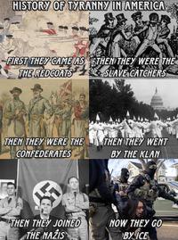 HISTORY OF TYRANNY IN AMERICA FIRST THEY CAME AS THEN THEY WERE THE THE REDCOATS SLAVE CATCHERS THEN THEY WERE THE THEN THEY WENT CONFEDERATES BY THE KLAN ICE POL POLIC THEN THEY JOINED THE NAZIS NOW THEY GO BY ICE