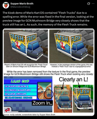 Supper Mario Broth @MarioBrothBlog 0 The kiosk demo of Mario Kart DS contained "Flesh Trucks" due to a spelling error. While the error was fixed in the final version, looking at the preview image for GCN Mushroom Bridge very closely shows that the truck still has an L. As such, the memory of the Flesh Truck remains. FRESAT FRESH FLESHT FLESH Players of Mario Kart DS will recognize this "Fresh Truck" seen on Shroom Ridge and GCN Mushroom Bridge. However, in the prototype version of the game, this was instead a "Flesh Truck" due to a typographical error. While the error has been removed from the texture in the final game, the preview image for GCN Mushroom Bridge still shows the Flesh Truck when looking very closely. LEAF CUP SNES KOOPA BEACH Z N64 CHOCO MOUNTAIN GBA LUIGI CIRCUIT GCN MUSHROOM BRIDGE Clearly an L! FLESH Zoom in... Source: noclip.website, screenshots taken by Supper Mario Broth