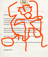 Dear Jona TH E HOUST ashingto C. 20500 Considering your Cantry decided not to giv having stopped wars POS, I no longer feel an obligation to t Peace, althougt will aays be p eace Pri < purely t, but can nonink about what is ood and proper for e U tates of Ameri Denmark canno protect that land from Russ or C "right of ownersh anyway? There are no w landed there hundred of years ago, but we h. do they hea ten do ments, only 3 bat boats nding the also. I have done more for NA er ersonce its foung, and thing fo the Uredates The World is not se re unless we have Compl and Total Control of Greenland Than President DJT