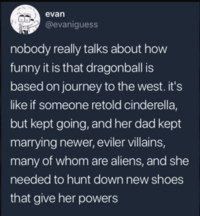 evan @evaniguess nobody really talks about how funny it is that dragonball is based on journey to the west. it's like if someone retold cinderella, but kept going, and her dad kept marrying newer, eviler villains, many of whom are aliens, and she needed to hunt down new shoes that give her powers