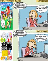 KNOW THE WORK RULES THIS SHOW APPROPRIATE INANIMATE INSANITY CONTAINS SOME DEEP & SAD MOMENTS AWWW.YOU'RE SWEET. Battle for Dream Island THIS SHOW CONTAINS SOME DEEP&SAD MOMENTS INAPPROPRIATE HELLO, HUMAN RESOURCES?!
