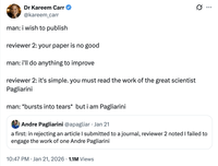 Dr Kareem Carr @kareem_carr man: i wish to publish reviewer 2: your paper is no good man: i'll do anything to improve reviewer 2: it's simple. you must read the work of the great scientist Pagliarini man: *bursts into tears* but i am Pagliarini Andre Pagliarini @apagliar Jan 21 Ø ... a first: in rejecting an article I submitted to a journal, reviewer 2 noted I failed to engage the work of one Andre Pagliarini 10:47 PM · Jan 21, 2026 1.1M Views