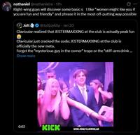 nathaniel @nathanielro - 17h Right-wing guys will discover some basic s t like "women might like you if you are fun and friendly" and phrase it in the most off-putting way possible Jolt @Joltjoyklip - Jan 20 Clavicular realized that JESTERMAXXING at the club is actually peak fun Clavicular just cracked the code: JESTERMAXXING at the club is officially the new meta. Forget the "mysterious guy in the corner" trope or the "stiff-arm drink... Show more 0:02 KICK KICK.COM/CLAVICULAR
