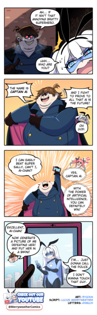 THE NAME IS CAPTAIN AI. AH... IF IT ISN'T THAT ANNOYING BRATTY SUPERHERO. I CAN EASILY BEAT SUPER SALLY, CAN'T I, AI-CHAN? EXCELLENT, AI-CHAN! NOW GENERATE A PICTURE OF ME DEFEATING HER! AND PUT HER IN A BIKINI! цин... WHO ARE YOU? AND I FIGHT TO PROVE TO ALL THAT AI IS THE FUTURE! OH GOD. YES, CAPTAIN AI. WITH THE POWER OF ARTIFICIAL INTELLIGENCE, YOU CAN DEFINITELY WIN! B I'M... JUST GONNA CALL THE POLICE. I DON'T WANNA TOUCH THAT GUY. CHECK OUT OUR ART: RYUUXIN YOUTUBE SCRIPT: LUCIUS MERRYWEATHER LETTERS: 69MICHI @MerryweatherComics