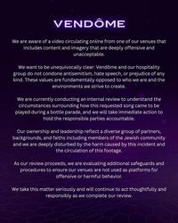 VENDÔME We are aware of a video circulating online from one of our venues that includes content and imagery that are deeply offensive and unacceptable. We want to be unequivocally clear: Vendôme and our hospitality group do not condone antisemitism, hate speech, or prejudice of any kind. These values are fundamentally opposed to who we are and the environments we strive to create. We are currently conducting an internal review to understand the circumstances surrounding how this requested song came to be played during a bottle parade, and we will take immediate action to hold the responsible parties accountable. Our ownership and leadership reflect a diverse group of partners, backgrounds, and faiths including members of the Jewish community and we are deeply disturbed by the harm caused by this incident and the circulation of this footage. As our review proceeds, we are evaluating additional safeguards and procedures to ensure our venues are not used as platforms for offensive or harmful behavior. We take this matter seriously and will continue to act thoughtfully and responsibly as we complete our review.