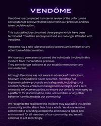 VENDÔME Vendôme has completed its internal review of the unfortunate circumstances and events that occurred in our premises and has taken decisive action. This isolated incident involved three people which have been terminated from their employment and are no longer affiliated with Vendôme. Vendome has a zero tolerance policy towards antisemitism or any other form of discrimination. We have also permanently banned the individuals involved in this incident from the Vendôme premises. They are no longer welcome at our establishment under any circumstances. Although Vendome was not aware in advance of the incident, however, it should have never occurred. Vendôme has implemented new protocols and safeguards, including strict content controls, enhanced management oversight, and a zero- tolerance enforcement policy, to ensure our venue is never used as a platform for discrimination, hate, antisemitism or any other behavior harmful towards our community! We recognize the real harm this incident may caused to the Jewish community and to Miami Beach as a whole. Vendome remains committed to providing a respectful and inclusive space and environment for all members of our community, and we will continue to act accordingly.