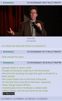 Anonymous 01/24/26(Sat)21:46:27 No.217564731 jman.png 181 KB PNG >so what's the deal with these ice protestors? Anonymous 01/24/26(Sat)21:47:12 No.217564741 >they maced me Jerry! Anonymous 01/24/26(Sat)21:52:36 No.217564798 >george needs to return a shirt >he gets involuntarily swept up in anti-ICE protest >the shirt he's returning has logo that gets confused for a leftist symbol >the crowd cheers him to the front of the pack >for the first time in his life he feel alive. respected. >leads charge toward officers >instantly gets shot in forehead w rubber bullet >officer stands over him and removes his mask it's Newman >>217564875 # >>217564890 # >>217565120 # >>217565753 #