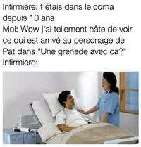 Infirmière: t'étais dans le coma depuis 10 ans Moi: Wow j'ai tellement hâte de voir ce qui est arrivé au personage de Pat dans "Une grenade avec ca?" Infirmiere: