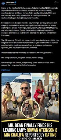 YOURWAY @YOURWAY9 Q In one of the most delightfully unexpected plot twists of 2026, comedy legend Rowan Atkinson-forever immortalized as the bumbling, wordless genius Mr. Bean-is reportedly quietly dating adult film star and internet personality Mia Khalifa. According to rumors, the relationship began during the summer months. Sources close to the pair describe a surprisingly low-key romance that allegedly started with casual meetings in the South of France, before evolving into private yacht trips, luxury resort getaways in the Maldives, and late-night dinners. During these outings, Atkinson's signature deadpan expression is said to have cracked into genuine smiles more than once. The 69-year-old British icon, known for his aversion to the spotlight, has allegedly found an unlikely match in the 32-year-old Khalifa-a woman who has built a public persona defined by boldness, outspoken opinions, and an undeniable online presence. Insiders describe the chemistry as "electric, yet oddly peaceful": Mia brings the noise, laughter, and boundless energy. Rowan brings the silence, the perfectly timed eyebrow raise, and- apparently-very good taste in champagne. #fblifestyle MR. BEAN FINALLY FINDS HIS LEADING LADY: ROWAN ATKINSON & MIA KHALIFA REPORTEDLY DATING SINCE SUMMCD