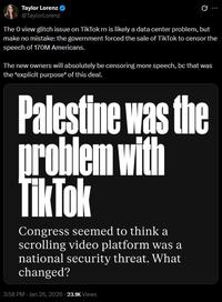 Taylor Lorenz @TaylorLorenz B The O view glitch issue on TikTok rn is likely a data center problem, but make no mistake: the government forced the sale of TikTok to censor the speech of 170M Americans. The new owners will absolutely be censoring more speech, bc that was the *explicit purpose* of this deal. Palestine was the problem with TikTok Congress seemed to think a scrolling video platform was a national security threat. What changed? 3:58 PM - Jan 26, 2026 23.1K Views