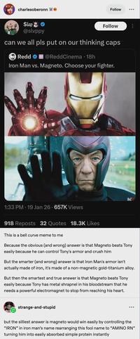 charlesoberonn $lap @slvppy Follow Follow can we all pls put on our thinking caps Redd @ReddCinema • 18h Iron Man vs. Magneto. Choose your fighter. N 1:33 PM 19 Jan 26 657K Views 918 Reposts 32 Quotes 18.3K Likes This is a bell curve meme to me Because the obvious (and wrong) answer is that Magneto beats Tony easily because he can control Tony's armor and crush him But the smarter (and wrong) answer is that Iron Man's armor isn't actually made of iron, it's made of a non-magnetic gold-titanium alloy. But then the smartest and true answer is that Magneto beats Tony easily because Tony has metal shrapnel in his bloodstream that he needs a powerful electromagnet to stop from reaching his heart. strange-and-stupid but the silliest answer is magneto would win easily by controlling the "IRON" in iron man's name rearranging this fool name to "AMINO RN" turning him into easily absorbed simple protein instantly