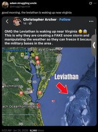 adam struggling uncle @strugglinguncle good morning. the leviathan is waking up near virginia Christopher Archer. Follow 1d. → OMG the Leviathan is waking up near Virginia Ø... This is why they are creating a FAKE snow storm and manipulating the weather so they can freeze it becaus the military bases in the area. Chesapeake Bay Bald Eagle Creek Richmond ach Oceanfront Hotel 9:33 AM · Jan 26, 2026 8,340 Views Leviathan