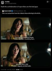 Fredda @PunishedFredda Yeah the confederation of r--- tribes are the bad guys Rock Solid @ShitpostRock - 15h This is an actual line from the Fallout show referring to the NCR... One side is murdering people, enslaving them, crucifying them, and the other side is just vaguely problematic. 11:49 AM - Jan 29, 2026 57.9K Views 0