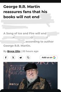 George R.R. Martin reassures fans that his books will not end A Song of Ice and Fire will end n , according to author George R.R. Martin. By Bryce Olin | 20 hours ago f X HBO GAME THRONES HOUSE & DRAGON HBOmax G Add us on G ONES DF HE TO