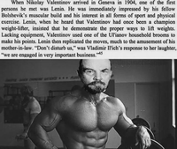 When Nikolay Valentinov arrived in Geneva in 1904, one of the first persons he met was Lenin. He was immediately impressed by his fellow Bolshevik's muscular build and his interest in all forms of sport and physical exercise. Lenin, when he heard that Valentinov had once been a champion weight-lifter, insisted that he demonstrate the proper ways to lift weights. Lacking equipment, Valentinov used one of the Ul'ianov household brooms to make his points. Lenin then replicated the moves, much to the amusement of his mother-in-law. "Don't disturb us," was Vladimir Il'ich's response to her laughter, "we are engaged in very important business." 145
