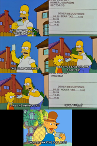 HOMER J SIMPSON SECTOR 7G HEY, HOW COME MY PAY IS SO LOW? OTHER DEDUCTIONS: .56.25 BEAR TAX.......5.00 .36.34 .10.45 X.....9.37 THIS IS AN OUTRAGE! I PAY THE HOMER TAX! LET THE BEARS PAY THE BEAR TAX! CIER COMPANT PAPA BEAR OTHER DEDUCTIONS: ..56.25 HOMER TAX.......5.00 .36.34 .10.45 X.....9.37 WHAT THE...? HOMER TAX FIVE DOLLARS?!