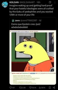 KOLSAN @KOLSANART 18h • Imagine waking up and getting hard proof that your hateful ideologies were all crafted by the Goku of pedophiles and you wasted 1/8th or more of your life zero @zero77602207 1d Como que Epstein creo/pol/ xdxdxdxdxdddd File: Screenshot 2025-12-07 011448.png (188 KB, 529x482) ☐ Epstein created/pol/ Anonymous (ID: B9nMp1bs) 01/31/26(Sat) 09:05:33 No.527415288 >Epstein is the reason this site exists >Epstein is the reason I'm a racist chud >I could be a normie working my 9 to 5 watching Marvel >Completely oblivious to everything and happy >But no >Epstein manipulated my entire psyche >'m basically Shigaraki and Epstein is All for One 197 175.8K 59.1K ili 981K Σ go