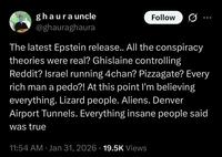 whatsapp ghaura uncle @ghauraghaura Follow The latest Epstein release.. All the conspiracy theories were real? Ghislaine controlling Reddit? Israel running 4chan? Pizzagate? Every rich man a p---?! At this point I'm believing everything. Lizard people. Aliens. Denver Airport Tunnels. Everything insane people said was true 11:54 AM · Jan 31, 2026 19.5K Views