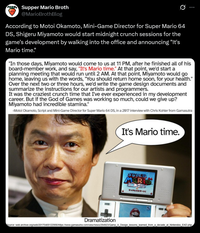 Supper Mario Broth @MarioBrothBlog 0 According to Motoi Okamoto, Mini-Game Director for Super Mario 64 DS, Shigeru Miyamoto would start midnight crunch sessions for the game's development by walking into the office and announcing "It's Mario time." "In those days, Miyamoto would come to us at 11 PM, after he finished all of his board-member work, and say, "It's Mario time." At that point, we'd start a planning meeting that would run until 2 AM. At that point, Miyamoto would go home, leaving us with the words, "You should return home soon, for your health." Over the next two or three hours, we'd write the game design documents and summarize the instructions for our artists and programmers. It was the craziest crunch time that I've ever experienced in my development career. But if the God of Games was working so much, could we give up? Miyamoto had incredible stamina." -Motoi Okamoto, Script and Mini-Game Director for Super Mario 64 DS, in a 2017 interview with Chris Kohler from Gamasutra It's Mario time. SUPER MARK 15 テッテレビステート Dramatization Source: web.archive.org/web/20170405122956/https://www.gamasutra.com/view/news/294923/Qamp_A_Design_lessons learned_from_a_decade at Nintendos_EAD.php