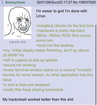 Anonymous 128 KB JPG 02/01/26(Sun)23:17:27 No.108037029 I'm swear to god I'm done with Linux >installing Ubuntu for the first time >hardware is pretty standard: 3800x, 7800xt, ROG Strix board, some ram >boot into the desktop >my 1440p display keeps flickering, won't go above 29.99997 Hz >wifi is capped at dial-up speeds >sound not working >every terminal window opens on a second "invisible" monitor for some reason, no other application has this issue >u and w keys are swapped >audio files keep playing backwards My hackintosh worked better than this s---