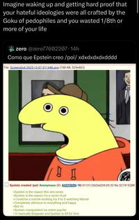 your Imagine waking up and getting hard proof that hateful ideologies were all crafted by the Goku of pedophiles and you wasted 1/8th or more of your life zero @zero77602207.14h Como que Epstein creo/pol/ xdxdxdxdxdddd File: Screenshot 2025-12-07 011448.png (188 KB, 529x482) 01/31/26(Sat) 09:05:33 No.527415288 Epstein created /pol/ Anonymous (ID: B9nMp1bs >Epstein is the reason this site exists >Epstein is the reason I'm a racist chud >I could be a normie working my 9 to 5 watching Marvel >Completely oblivious to everything and happy >But no >Epstein manipulated my entire psyche >'m basically Shigaraki and Epstein is All for One