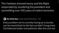 The Yankees showed mercy and the Right responded by murdering the president and committing over 100 years of violent terrorism its that kev@acanticleforkev. 1d Every problem we're currently facing as a country can be traced back to the fact we didn't hang every Confederate leader and politician after the civil war