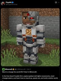 FloydAl @Floyd Terminal 0 Minecraft @Minecraft - Feb 2 Want to change the world IRL? Start in Minecraft. In the free Good Trouble DLC, explore global civil rights movements, meet changemakers, and learn how to stand up, speak out, and build a better world.