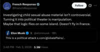 French French Response Response @French Response Follow Investigating child sexual abuse material isn't controversial. Turning it into political theater is manipulation. Maybe that logic flies on some island. Doesn't fly in France. Elon Musk X@elonmusk • 18h This is a political attack x.com/globalaffairs/... 2:48 PM · Feb 3, 2026 3.3M Views