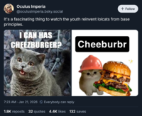 Oculus Imperia @oculusimperia.bsky.social + Follow It's a fascinating thing to watch the youth reinvent lolcats from base principles. I CAN HAS CHEEZBURGER? Cheeburbr 7:23 AM · Jan 21, 2026 Everybody can reply 1.8K reposts 32 quotes 4.4K likes 132 saves