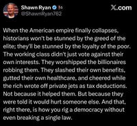 Shawn Ryan - @ShawnRyan762 X.com When the American empire finally collapses, historians won't be stunned by the greed of the elite; they'll be stunned by the loyalty of the poor. The working class didn't just vote against their own interests. They worshipped the billionaires. robbing them. They slashed their own benefits, gutted their own healthcare, and cheered while the rich wrote off private jets as tax deductions. Not because it helped them. But because they were told it would hurt someone else. And that, right there, is how you rig a democracy without even breaking a single law.