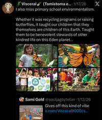 *Visceral (Tomistoma e.... 1/17/26 X I also miss primary school environmentalism. Whether it was recycling programs or raising butterflies, it taught our children that they themselves are children of this Earth. Taught them to be benevolent stewards of other kindred life on this Eden planet... Sami Gold @souljagoyteller • 1/13/26 Gives off this kind of vibe HRTH LHHX.com/Visceral9000/s... rare aesthetic: primary school globalism