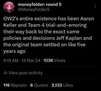moneyfolder: round 5 @MoneyFolder5 OW2's entire existence has been Aaron Keller and Team 4 trial-and-erroring their way back to the exact same policies and decisions Jeff Kaplan and the original team settled on like five years ago 9:15 AM - 13 Mar 24 103K Views lil View post activity 116 Reposts 6 Quotes 2,133 Likes