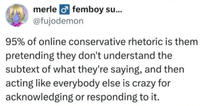 merle femboy su... @fujodemon 95% of online conservative rhetoric is them pretending they don't understand the subtext of what they're saying, and then acting like everybody else is crazy for acknowledging or responding to it.