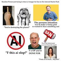 Random Person just trying to share ai images for fun on the internet Starter Pack "You're destroying the planet!" The persons intention was to make a funny post or wanted to share something cool BAN AD F u OP you're "F this ai slop!" DONE FOR The ai bot detects post as ai so it bans the ai post "I hate ai so much... stop this"