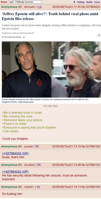 Board /pol/ - Politically Incorrect Anonymous (ID: BKCheKb7) Settings Mobile Home 02/05/26(Thu)21:11:45 No.527864022 'Jeffrey Epstein still alive?': Truth behind viral photo amid Epstein files release A photo has gone viral on social media allegedly showing Jeffrey Epstein in sunglasses, with long hair and a beard. Published on: Feb 06, 2026 4:20 AM IST By Shuvrajit Das Biswas X до V A photo allegedly showing the late Jeffrey Epstein has gone viral, sparking conspiracies that he might be alive. (X/@jacksonhinklle, X/@Coleidoscopes) >Be a bearded dude in Israel >Be crossing the road >Someone takes your picture >Posts it on Xitter 473 KB PNG >Everyone is saying that you're Epstein >Life ruined Could you imagine. Anonymous (ID: tpcRa9tf) >>527864022 (OP). Dude, that's him Anonymous (ID: 0ECVfKA8) 02/05/26(Thu)21:13:19 No.527864106 02/05/26(Thu)21:13:49 No.527864133 >>527864022 (OP). He has security detail following him around, must be someone important Anonymous (ID: 12ZbfOPv) it's f------ him 02/05/26(Thu)21:14:13 No.527864148