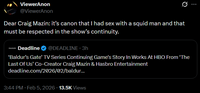 ViewerAnon @ViewerAnon Q Dear Craig Mazin: it's canon that I had sex with a squid man and that must be respected in the show's continuity. DEADLINE Deadline @DEADLINE. 3h 'Baldur's Gate' TV Series Continuing Game's Story In Works At HBO From 'The Last Of Us' Co-Creator Craig Mazin & Hasbro Entertainment deadline.com/2026/02/baldur... 3:44 PM Feb 5, 2026 13.5K Views