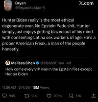 Bryan X.com @BryanMoMav15 Hunter Biden really is the most ethical degenerate ever. No Epstein P--- s---, Hunter simply just enjoys getting blazed out of his mind with consenting Latina sex workers of age. He's a proper American Freak, a man of the people honestly. Melissa Chen @MsMelChen. 4d How come every VIP was in the Epstein files except Hunter Biden • 11:06 AM 2/4/26 16M Views 945 14K 206K 12K ↑