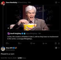 Dave NewBaby @DaveOshry⚫ 16h ... II GIF Geoff Keighley @geoffkeighley • 18h Larian, the creators of Baldur's Gate 3, tell me they have no involvement in the series. x.com/geoffkeighley/... 272 Very AFK @Cromwelp P----- in ur corn 9:20 PM - Feb 5, 2026 3,746 Views 159 il 11K 0