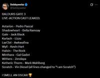 Sebbywebz @Sebbywebz BALDURS GATE 3 LIVE-ACTION CAST LEAKED: Astarion - Pedro Pascal Shadowheart - Bella Ramsay Gale - Jack Black Karlach - Lizzo Lae'Zel - Awkwafina Wyll - Kevin Hart Halsin - The Rock Minthara - Gal Gadot Withers - Zendaya Ketheric Thorm - Mark Wahlberg Scratch - Vin Diesel (all lines changed to "I am Scratch") I SMELL AN OSCAR Ø.