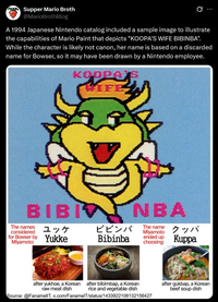 SK Supper Mario Broth @MarioBrothBlog 0 A 1994 Japanese Nintendo catalog included a sample image to illustrate the capabilities of Mario Paint that depicts "KOOPA'S WIFE BIBINBA". While the character is likely not canon, her name is based on a discarded name for Bowser, so it may have been drawn by a Nintendo employee. KOOPA WIFE BIBI NBA The names considered for Bowser by Miyamoto: ユッケ ビビンバ Yukke Bibinba The name Miyamoto ended up choosing: クッパ Kuppa after yukhoe, a Korean after bibimbap, a Korean raw meat dish rice and vegetable dish Source: @FanamellT, x.com/FanamelT/status/1433922106132156427 after gukbap, a Korean beef soup dish