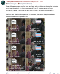 TheCybersmith @thecybersmith.bsky.social .25d Transmisogyny Transphobia (General) I say this as someone who has worked with children and adults, tutoring and teaching both in classrooms and 1-on-1, topics ranging from university-level computer science to primary school mathematics. Leftists are the hardest people to educate, because they have been indoctrinated into ignorance!!! Right- wingers Pre-op/Non-Op transfeminine people Right- wingers 744 Pre-Op/Non-Op transfeminine people Meme by Cybersmith, AD 2026|x.com/_ Must be made to wear chastity devices Must be made to wear chastity devices Right- wingers wher 54 Cybersmith|i-am-cybersmith.tumblr.com Friends is the intellectual property of Warner Bros Television characters appear here in accordance with "fair use" doc ALT By force, if necessary Right- wingers Pre-Op/Non-Op transfeminine people must be made to wear chastity devices, by force if necessary! 3 17 1745 By force, if necessary YOU ARE A NAZI!!!!! ༢༠